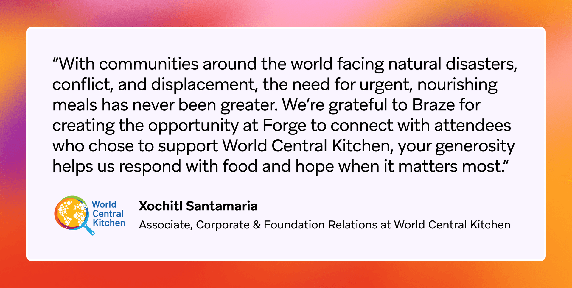 Quote from Xochitl Santamaria of World Central Kitchen thanking Braze and Forge attendees for supporting their urgent meal relief efforts.