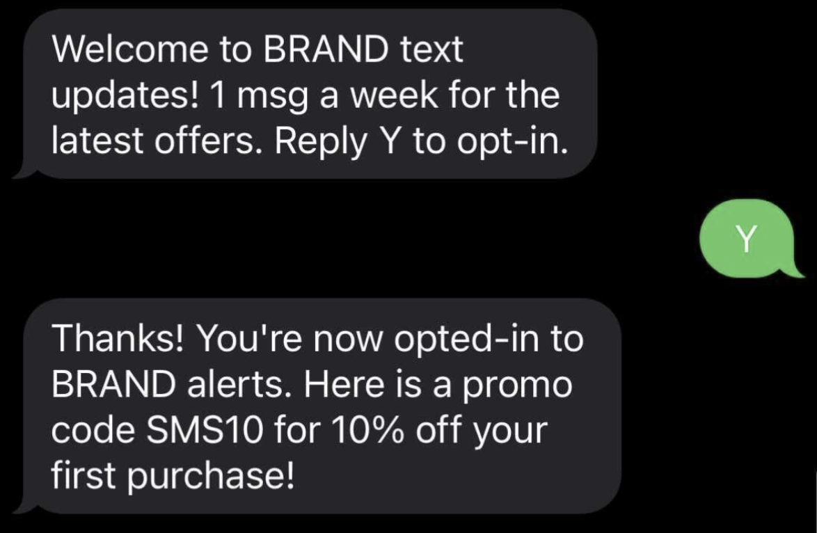 Screenshot of outbound SMS message with the brand texting, "Welcome to BRAND text updates! 1 msg a week for the latest offers. Reply Y to opt-in.", the users replying with "Y", and the brand responding with "Thanks! You're now opted-in to BRAND alerts. Here is a promo code SMS10 for 10% off your first purchase!"